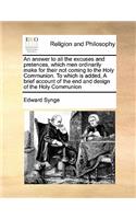 An answer to all the excuses and pretences, which men ordinarily make for their not coming to the Holy Communion. To which is added, A brief account of the end and design of the Holy Communion