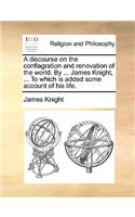 A Discourse on the Conflagration and Renovation of the World. by ... James Knight, ... to Which Is Added Some Account of His Life.