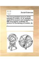 The true protestant account of the burning of London, or, an antidote, against the poyson and malignity of a late lying legend, entituled, An account of the burning of London, &c. ...