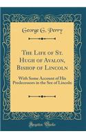 The Life of St. Hugh of Avalon, Bishop of Lincoln: With Some Account of His Predecessors in the See of Lincoln (Classic Reprint)