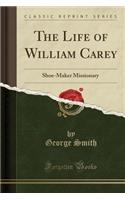 The Life of William Carey: Shoe-Maker Missionary (Classic Reprint)