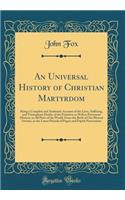 An Universal History of Christian Martyrdom: Being a Complete and Authentic Account of the Lives, Suffering, and Triumphant Deaths of the Primitive as Well as Protestant Martyrs, in All Parts of the World, from the Birth of Our Blessed Saviour, to 