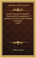 Meade's Manual For Students Preparing For Examination At Apothecaries Hall Or Other Medical Institutions (1859)