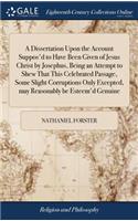 Dissertation Upon the Account Suppos'd to Have Been Given of Jesus Christ by Josephus, Being an Attempt to Shew That This Celebrated Passage, Some Slight Corruptions Only Excepted, may Reasonably be Esteem'd Genuine