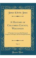 A History of Columbia County, Wisconsin, Vol. 1: A Narrative Account of Its Historical Progress, Its People, and Its Principal Interests (Classic Reprint)