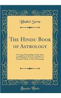 The Hindu Book of Astrology: Or Yogic Knowledge of the Stars and Planetary Forces and How to Control Them to Our Advantage (Classic Reprint)