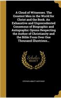 A Cloud of Witnesses. The Greatest Men in the World for Christ and the Book. An Exhaustive and Unprecedented Consensus of Biographic and Autographic Opions Respecting the Author of Christianity and the Bible From Over One Thousand Illustrious...