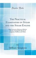 The Practical Examinator on Steam and the Steam Engine: With Instructive References Relative Thereto, Arranged for the Use of Engineers, Students, and Others (Classic Reprint)