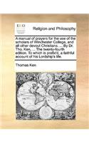 Manual of Prayers for the Use of the Scholars of Winchester College, and All Other Devout Christians. ... by Dr. Tho. Ken, ... the Twenty-Fourth Edition. to Which Is Prefix'd, a Faithful Account of His Lordship's Life.