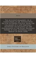 The Account Examined, Or, a Vindication of Dr. Arthur Bury, Rector of Exeter College, from the Calumnies of a Late Pamphlet, Entituled, an Account of the Proceedings of the Right Reverend Father in God, Jonathan, Lord Bishop of Exon (1690)