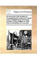 An account of the Society for Propagating the Gospel in Foreign Parts, established by the Royal Charter of King William III. With their proceedings and success, ...