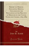 Report on Medical Education, Medical Colleges and the Regulation of the Practice of Medicine in the United States and Canada, 1765-1889 (Classic Reprint)