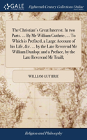 The Christian's Great Interest. In two Parts. ... By Mr William Guthrie, ... To Which is Prefixed, a Large Account of his Life, &c. ... by the Late Reverend Mr William Dunlop; and a Preface, by the Late Reverend Mr Traill;