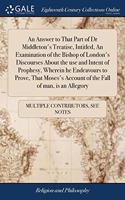 An Answer to That Part of Dr Middleton's Treatise, Intitled, An Examination of the Bishop of London's Discourses About the use and Intent of Prophesy, Wherein he Endeavours to Prove, That Moses's Account of the Fall of man, is an Allegory