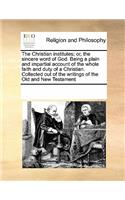 The Christian Institutes; Or, the Sincere Word of God. Being a Plain and Impartial Account of the Whole Faith and Duty of a Christian. Collected Out of the Writings of the Old and New Testament