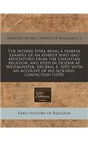 The Second Spira Being a Fearful Example of an Atheist Who Had Apostatized from the Christian Religion, and Dyed in Despair at Westminster, Decemb. 8. 1692: With an Account of His Sickness, Conviction (1693)