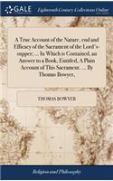 A True Account of the Nature, End and Efficacy of the Sacrament of the Lord's-Supper; ... in Which Is Contained, an Answer to a Book, Entitled, a Plain Account of This Sacrament. ... by Thomas Bowyer,