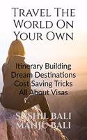 TRAVEL THE WORLD ON YOUR OWN: ITINERARY BUILDING, DREAM DESTINATIONS, COST SAVING TRICKS, ALL ABOUT VISAS