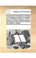 An account of the Society in Scotland for Propagating Christian Knowledge, from its commencement, in 1709. In which is included, the present state of the highlands and islands of Scotland with regard to religion.