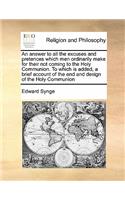 An answer to all the excuses and pretences which men ordinarily make for their not coming to the Holy Communion. To which is added, a brief account of the end and design of the Holy Communion