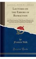 Lectures on the Errors of Refraction: And Their Correction with Glasses, Delivered at the New York Post-Graduate Medical School, Illustrative Cases from Practice, Both Private and Clinical (Classic Reprint)