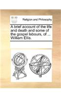 A brief account of the life and death and some of the gospel labours, of ... William Ellis.