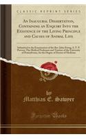 An Inaugural Dissertation, Containing an Enquiry Into the Existence of the Living Principle and Causes of Animal Life: Submitted to the Examination of the Rev. John Ewing, S. T. P. Provost; The Medical Professors and Trustees of the University of P