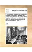 A Modest and True Account of the Chief Points in Controversy, Between the Roman Catholicks and the Protestants. Together with Some Considerations Upon the Sermons of a Divine of the Church of England. by N. C.