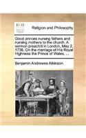 Good Princes Nursing Fathers and Nursing Mothers to the Church. a Sermon Preach'd in London, May 2, 1736. on the Marriage of His Royal Highness the Prince of Wales, ...