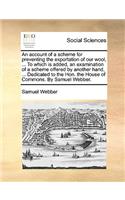 An account of a scheme for preventing the exportation of our wool, ... To which is added, an examination of a scheme offered by another hand, ... Dedicated to the Hon. the House of Commons. By Samuel Webber.