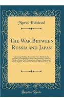 The War Between Russia and Japan: Containing Thrilling Accounts of Fierce Battles by Sea and Land, Including the Causes of the Greatest Conflict of Modern Times; Vivid Descriptions of Superb Heroism and Daring Exploits, Narratives of Personal Adven