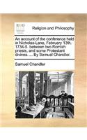 An Account of the Conference Held in Nicholas-Lane, February 13th. 1734-5. Between Two Romish Priests, and Some Protestant Divines. ... by Samuel Chandler.