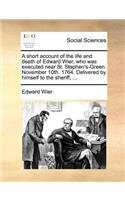 A Short Account of the Life and Death of Edward Wier, Who Was Executed Near St. Stephen's-Green. November 10th. 1764. Delivered by Himself to the Sheriff, ...