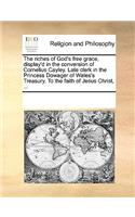 The riches of God's free grace, display'd in the conversion of Cornelius Cayley. Late clerk in the Princess Dowager of Wales's Treasury. To the faith of Jesus Christ, ...