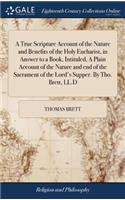 A True Scripture Account of the Nature and Benefits of the Holy Eucharist, in Answer to a Book, Intituled, a Plain Account of the Nature and End of the Sacrament of the Lord's Supper. by Tho. Brett, LL.D