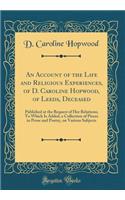 An Account of the Life and Religious Experiences, of D. Caroline Hopwood, of Leeds, Deceased: Published at the Request of Her Relations; To Which Is Added, a Collection of Pieces in Prose and Poetry, on Various Subjects (Classic Reprint)