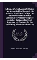 Life and Work of James G. Blaine - An Account of His Boyhood; His Youth in School and College; The Initial Period of His Public Career; His Services in Congress an in Two Cabinets; His Great Speeches; His Contests for the Presidency; His Internatio