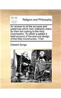 An Answer to All the Excuses and Pretences Which Men Ordinarily Make for Their Not Coming to the Holy Communion. to Which Is Added a Brief Account of the End and Design of the Holy Communion, 17ed