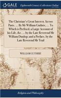 The Christian's Great Interest. in Two Parts. ... by MR William Guthrie, ... to Which Is Prefixed, a Large Account of His Life, &c. ... by the Late Reverend MR William Dunlop; And a Preface, by the Late Reverend MR Trail