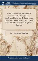 Full Examination, and Impartial Account of all Relating to Mrs. Stephens's Cures, and Medicine for the Stone and Gravel. In two Parts. ... The Second Part Contains Mrs. Stephens's Receipt,