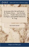 An Account of the Life and Death of ... Mr. Matthew Henry, ... Who Died June 22d, 1714, ... Chiefly Collected Out of His Own Papers, and Faithfully Published by W. Tong