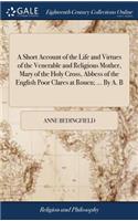 Short Account of the Life and Virtues of the Venerable and Religious Mother, Mary of the Holy Cross, Abbess of the English Poor Clares at Rouen; ... By A. B