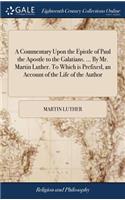 A Commentary Upon the Epistle of Paul the Apostle to the Galatians. ... By Mr. Martin Luther. To Which is Prefixed, an Account of the Life of the Author