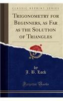 Trigonometry for Beginners, as Far as the Solution of Triangles (Classic Reprint)