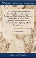 The Challenge, Occasioned by an Answer to a Late Treatise, on the Subjects and Mode of Baptism. Wherein This Respondent's Conclusive Arguments Are Shewn to Have No Foundation. John's Baptizing in Rivers Accounted For.