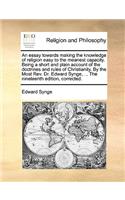 An essay towards making the knowledge of religion easy to the meanest capacity. Being a short and plain account of the doctrines and rules of Christianity. By the Most Rev. Dr. Edward Synge, ... The nineteenth edition, corrected.