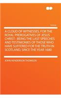 A Cloud of Witnesses, for the Royal Prerogatives of Jesus Christ: Being the Last Speeches and Testimonies of Those Who Have Suffered for the Truth in Scotland, Since the Year 1680