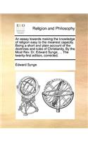 An Essay Towards Making the Knowledge of Religion Easy to the Meanest Capacity. Being a Short and Plain Account of the Doctrines and Rules of Christianity. by the Most Rev. Dr. Edward Synge, ... the Twenty-First Edition, Corrected.