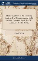 The Re-Exhibition of the Testimony Vindicated. in Opposition to the Unfair Account Given of It, by the Rev. Mr. Adam Gib. by John Brown,