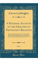 A Rational Account of the Grounds of Protestant Religion, Vol. 1: Being a Vindication of the Lord Archbp of Canterbury's Relation of a Conference, &c, from the Pretended Answer by T. C (Classic Reprint)